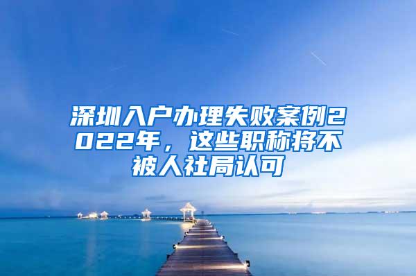 深圳入户办理失败案例2022年，这些职称将不被人社局认可
