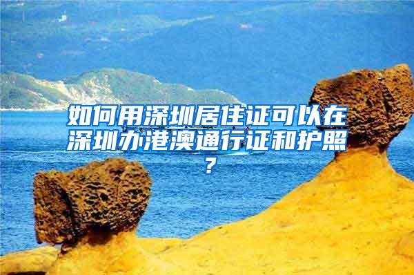 如何用深圳居住证可以在深圳办港澳通行证和护照？