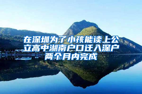 在深圳为了小孩能读上公立高中湖南户口迁入深户两个月内完成