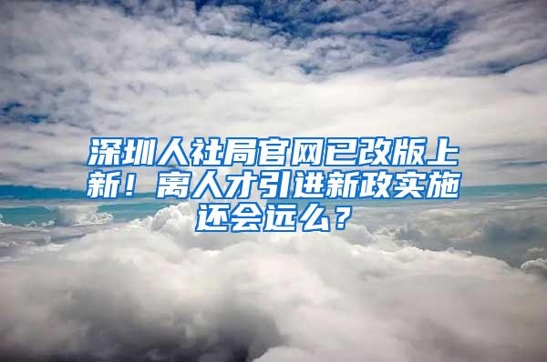 深圳人社局官网已改版上新！离人才引进新政实施还会远么？