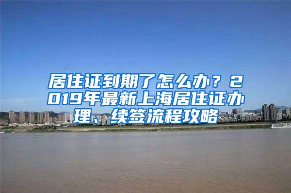 居住证到期了怎么办？2019年最新上海居住证办理、续签流程攻略