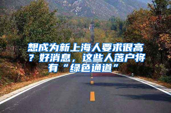 想成为新上海人要求很高？好消息，这些人落户将有“绿色通道”→
