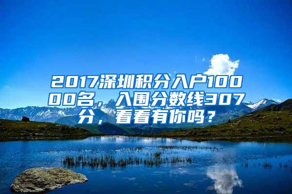 2017深圳积分入户10000名，入围分数线307分，看看有你吗？