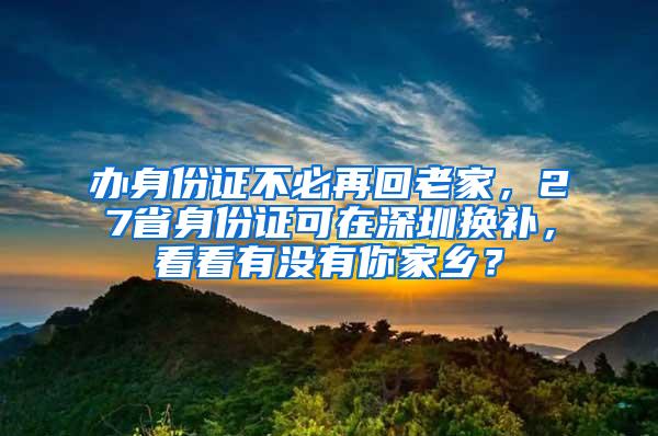 办身份证不必再回老家，27省身份证可在深圳换补，看看有没有你家乡？