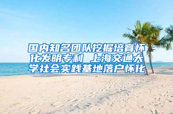 国内知名团队挖掘培育怀化发明专利 上海交通大学社会实践基地落户怀化