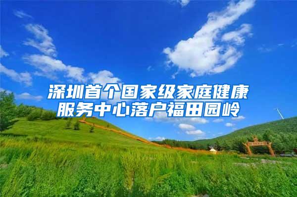 深圳首个国家级家庭健康服务中心落户福田园岭