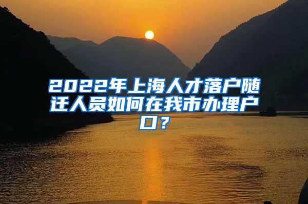 2022年上海人才落户随迁人员如何在我市办理户口？