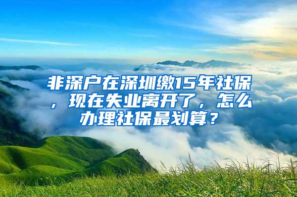 非深户在深圳缴15年社保，现在失业离开了，怎么办理社保最划算？