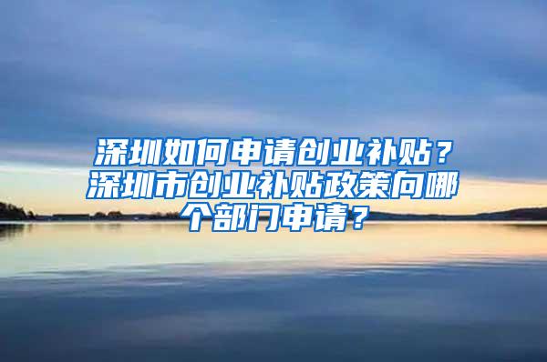深圳如何申请创业补贴？深圳市创业补贴政策向哪个部门申请？