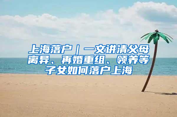 上海落户｜一文讲清父母离异、再婚重组、领养等子女如何落户上海