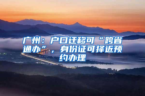广州：户口迁移可“跨省通办”，身份证可择近预约办理