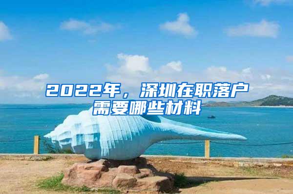2022年，深圳在职落户需要哪些材料