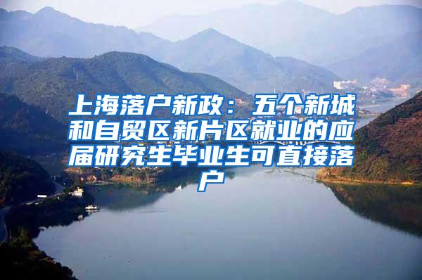 上海落户新政：五个新城和自贸区新片区就业的应届研究生毕业生可直接落户