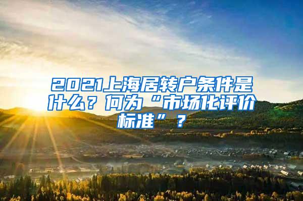 2021上海居转户条件是什么？何为“市场化评价标准”？