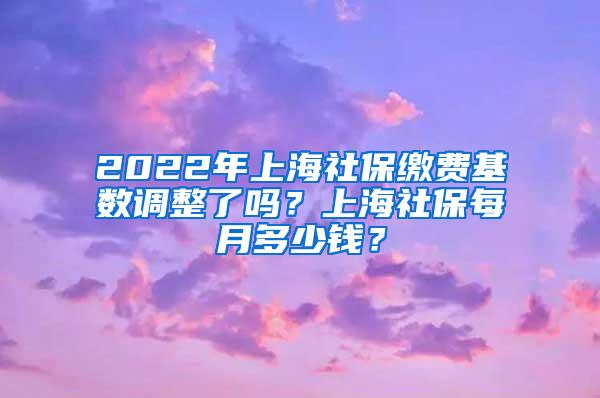 2022年上海社保缴费基数调整了吗？上海社保每月多少钱？