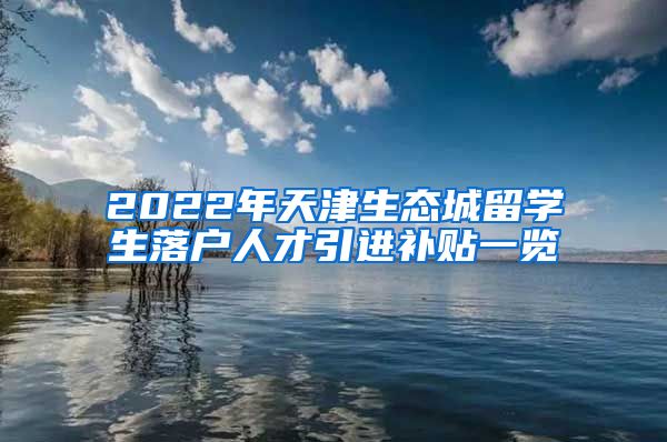 2022年天津生态城留学生落户人才引进补贴一览