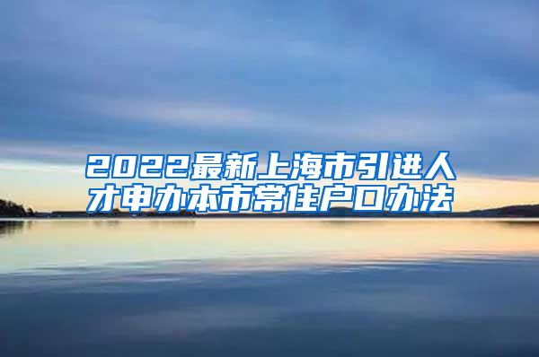 2022最新上海市引进人才申办本市常住户口办法