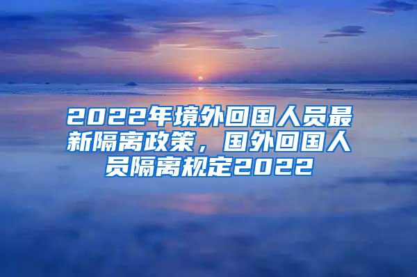 2022年境外回国人员最新隔离政策，国外回国人员隔离规定2022