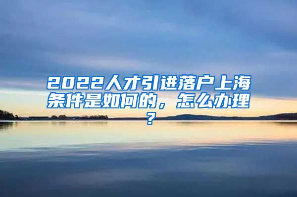 2022人才引进落户上海条件是如何的，怎么办理？