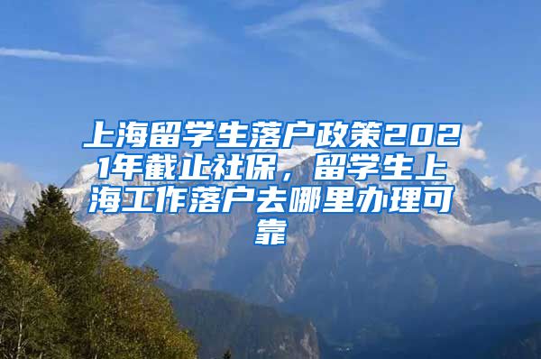 上海留学生落户政策2021年截止社保，留学生上海工作落户去哪里办理可靠