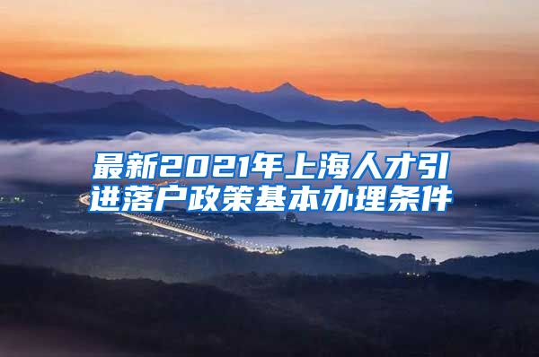 最新2021年上海人才引进落户政策基本办理条件